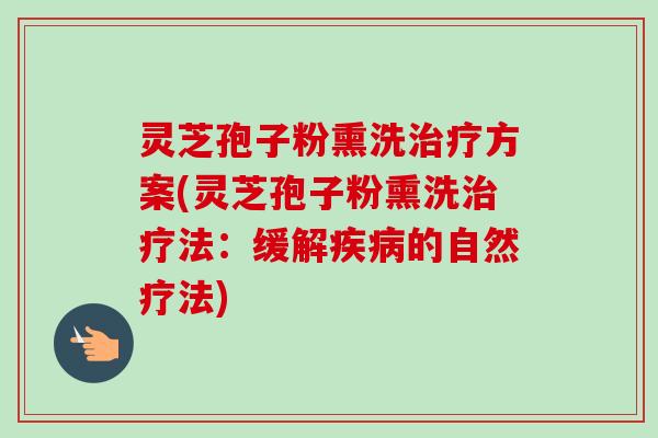 灵芝孢子粉熏洗方案(灵芝孢子粉熏洗法:缓解的自然疗法) 灵芝孢子粉熏洗方案(灵芝孢子粉熏洗法:缓解的自然疗法)