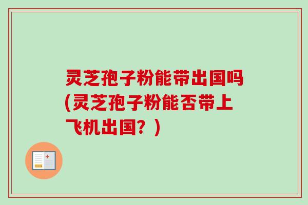 灵芝孢子粉能带出国吗(灵芝孢子粉能否带上飞机出国?) 灵芝孢子粉能带出国吗(灵芝孢子粉能否带上飞机出国?)