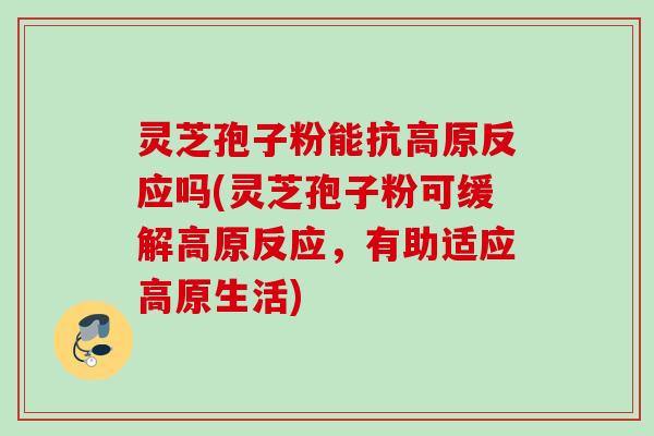 灵芝孢子粉能抗高原反应吗(灵芝孢子粉可缓解高原反应，有助适应高原生活)