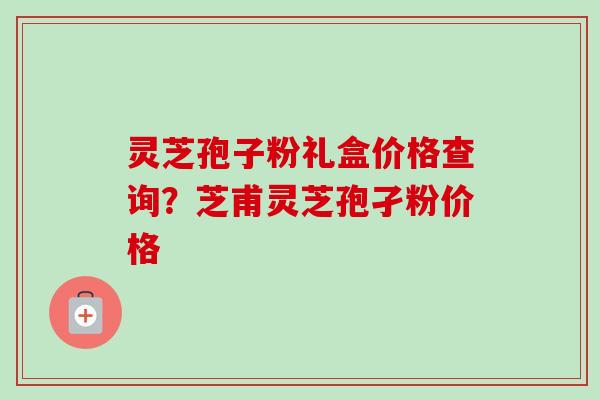 灵芝孢子粉礼盒价格查询?芝甫灵芝孢孑粉价格 灵芝孢子粉礼盒价格查询?芝甫灵芝孢孑粉价格