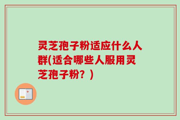 灵芝孢子粉适应什么人群(适合哪些人服用灵芝孢子粉?) 灵芝孢子粉适应什么人群(适合哪些人服用灵芝孢子粉?)
