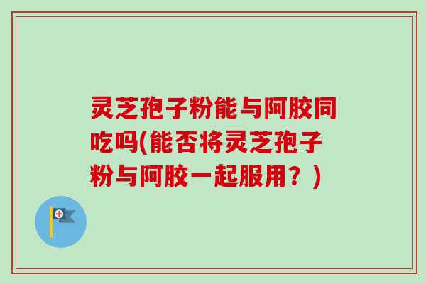 灵芝孢子粉能与阿胶同吃吗(能否将灵芝孢子粉与阿胶一起服用?) 灵芝孢子粉能与阿胶同吃吗(能否将灵芝孢子粉与阿胶一起服用?)