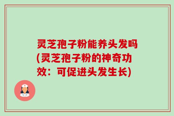 灵芝孢子粉能养头发吗(灵芝孢子粉的神奇功效：可促进头发生长)