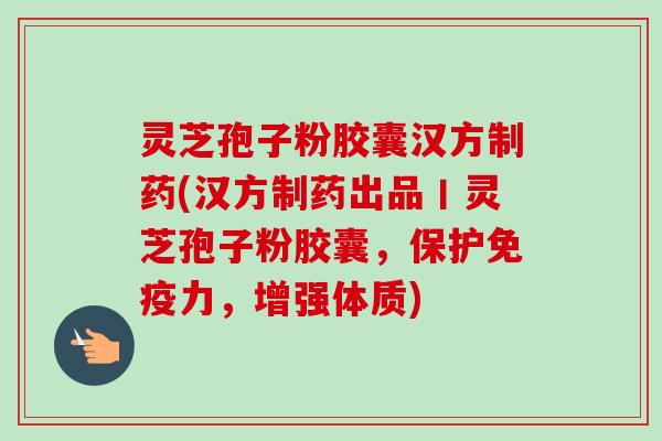 灵芝孢子粉胶囊汉方制药(汉方制药出品丨灵芝孢子粉胶囊，保护免疫力，增强体质)