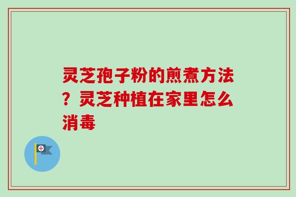灵芝孢子粉的煎煮方法?灵芝种植在家里怎么消毒 灵芝孢子粉的煎煮方法?灵芝种植在家里怎么消毒