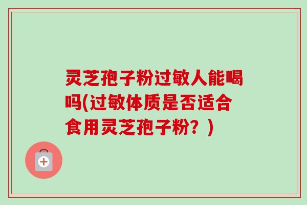 灵芝孢子粉人能喝吗(体质是否适合食用灵芝孢子粉?) 灵芝孢子粉人能喝吗(体质是否适合食用灵芝孢子粉?)