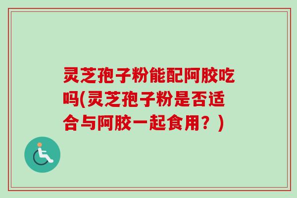 灵芝孢子粉能配阿胶吃吗(灵芝孢子粉是否适合与阿胶一起食用?) 灵芝孢子粉能配阿胶吃吗(灵芝孢子粉是否适合与阿胶一起食用?)
