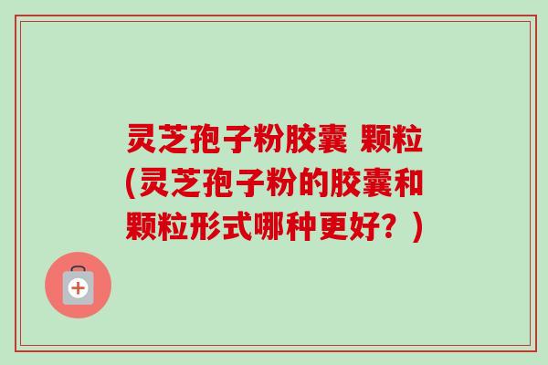 灵芝孢子粉胶囊 颗粒(灵芝孢子粉的胶囊和颗粒形式哪种更好?) 灵芝孢子粉胶囊 颗粒(灵芝孢子粉的胶囊和颗粒形式哪种更好?)