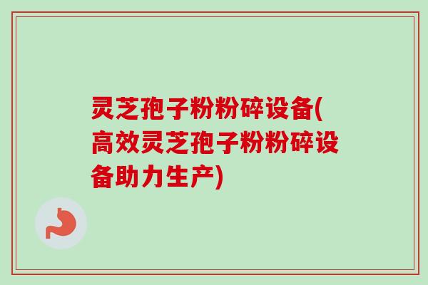 灵芝孢子粉粉碎设备(高效灵芝孢子粉粉碎设备助力生产)