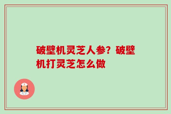 破壁机灵芝人参？破壁机打灵芝怎么做