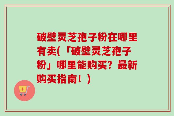 破壁灵芝孢子粉在哪里有卖(「破壁灵芝孢子粉」哪里能购买？新购买指南！)