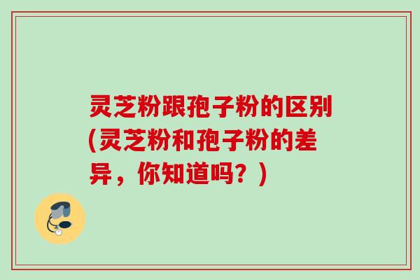 灵芝粉跟孢子粉的区别(灵芝粉和孢子粉的差异,你知道吗?) 灵芝粉跟孢子粉的区别(灵芝粉和孢子粉的差异,你知道吗?)
