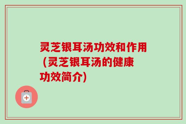 灵芝银耳汤功效和作用 (灵芝银耳汤的健康功效简介) 灵芝银耳汤功效和作用 (灵芝银耳汤的健康功效简介)