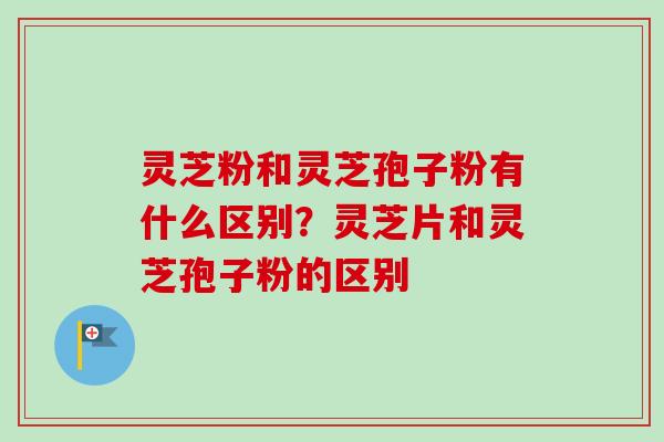 灵芝粉和灵芝孢子粉有什么区别？灵芝片和灵芝孢子粉的区别