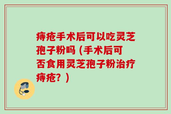 痔疮手术后可以吃灵芝孢子粉吗 (手术后可否食用灵芝孢子粉痔疮？)