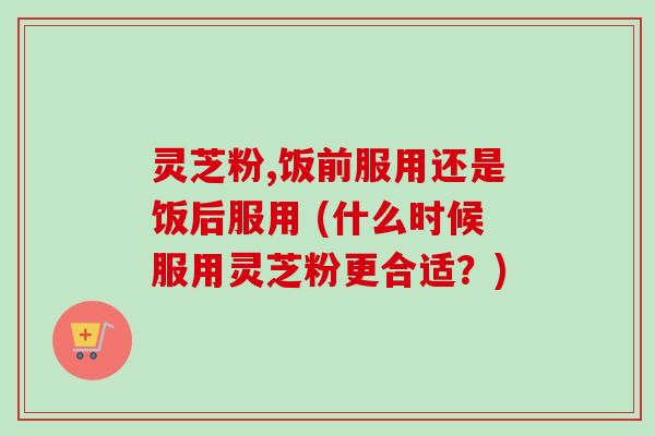 灵芝粉,饭前服用还是饭后服用 (什么时候服用灵芝粉更合适?) 灵芝粉,饭前服用还是饭后服用 (什么时候服用灵芝粉更合适?)