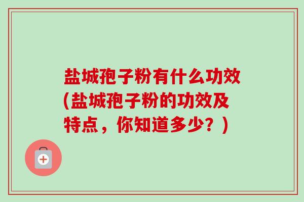 盐城孢子粉有什么功效(盐城孢子粉的功效及特点,你知道多少?) 盐城孢子粉有什么功效(盐城孢子粉的功效及特点,你知道多少?)