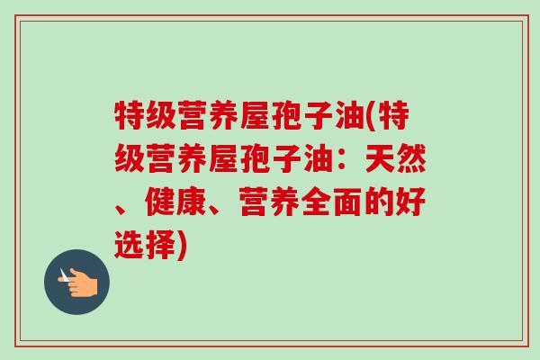 特级营养屋孢子油(特级营养屋孢子油:天然、健康、营养全面的好选择) 特级营养屋孢子油(特级营养屋孢子油:天然、健康、营养全面的好选择)