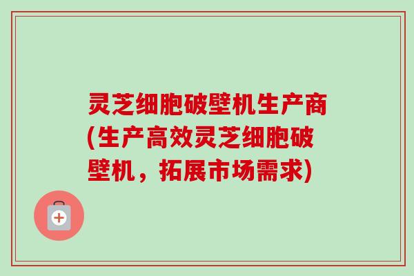 灵芝细胞破壁机生产商(生产高效灵芝细胞破壁机,拓展市场需求) 灵芝细胞破壁机生产商(生产高效灵芝细胞破壁机,拓展市场需求)