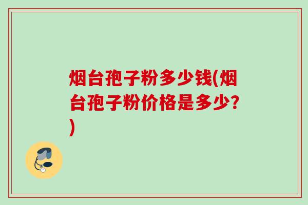 烟台孢子粉多少钱(烟台孢子粉价格是多少?) 烟台孢子粉多少钱(烟台孢子粉价格是多少?)