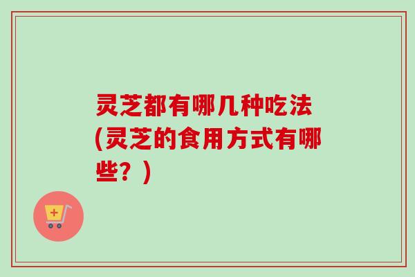 灵芝都有哪几种吃法 (灵芝的食用方式有哪些?) 灵芝都有哪几种吃法 (灵芝的食用方式有哪些?)