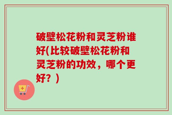 破壁松花粉和灵芝粉谁好(比较破壁松花粉和灵芝粉的功效，哪个更好？)