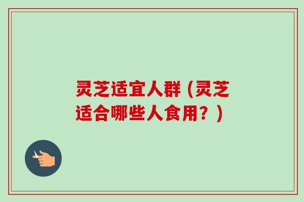 灵芝适宜人群 (灵芝适合哪些人食用?) 灵芝适宜人群 (灵芝适合哪些人食用?)