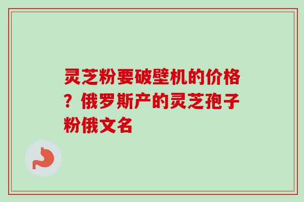 灵芝粉要破壁机的价格？俄罗斯产的灵芝孢子粉俄文名