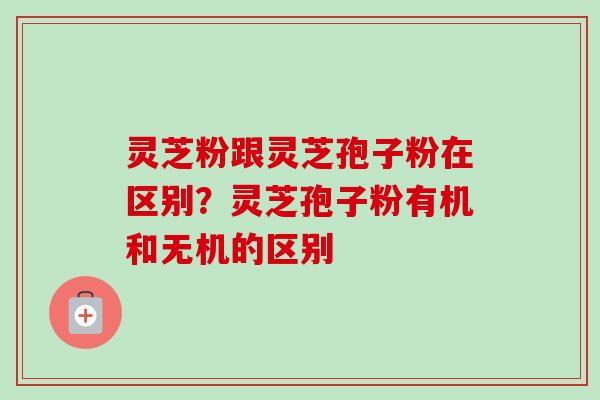 灵芝粉跟灵芝孢子粉在区别?灵芝孢子粉有机和无机的区别 灵芝粉跟灵芝孢子粉在区别?灵芝孢子粉有机和无机的区别