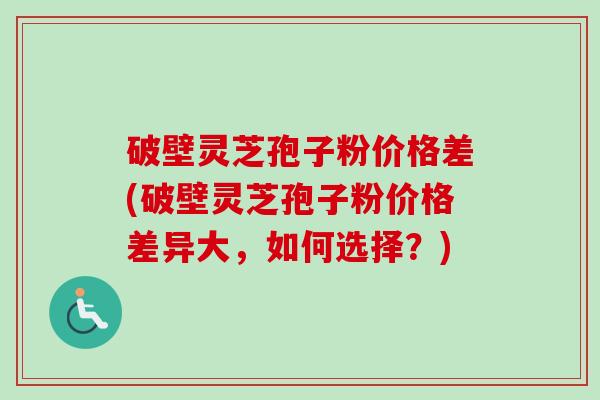 破壁灵芝孢子粉价格差(破壁灵芝孢子粉价格差异大，如何选择？)