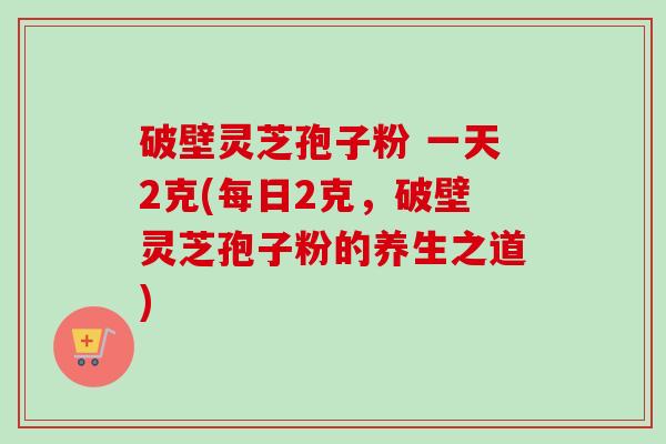 破壁灵芝孢子粉 一天2克(每日2克，破壁灵芝孢子粉的养生之道)