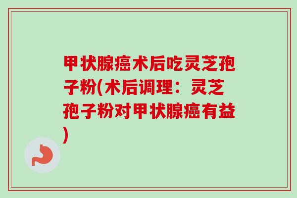 术后吃灵芝孢子粉(术后调理：灵芝孢子粉对有益)