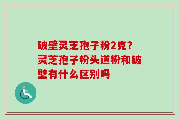破壁灵芝孢子粉2克?灵芝孢子粉头道粉和破壁有什么区别吗 破壁灵芝孢子粉2克?灵芝孢子粉头道粉和破壁有什么区别吗