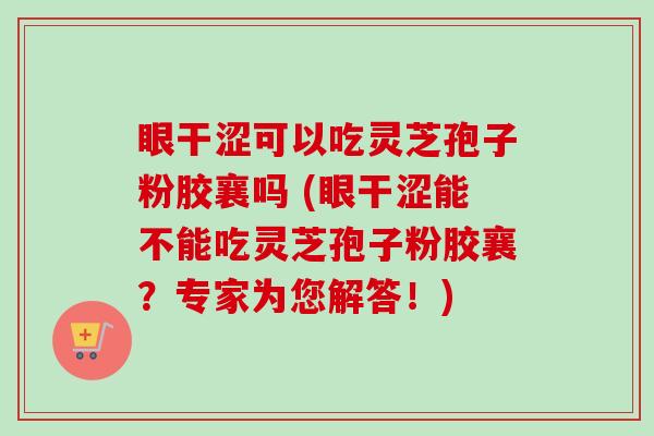 眼干涩可以吃灵芝孢子粉胶襄吗 (眼干涩能不能吃灵芝孢子粉胶襄?专家为您解答!) 眼干涩可以吃灵芝孢子粉胶襄吗 (眼干涩能不能吃灵芝孢子粉胶襄?专家为您解答!)