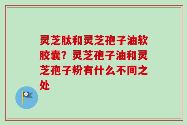 灵芝肽和灵芝孢子油软胶囊?灵芝孢子油和灵芝孢子粉有什么不同之处 灵芝肽和灵芝孢子油软胶囊?灵芝孢子油和灵芝孢子粉有什么不同之处