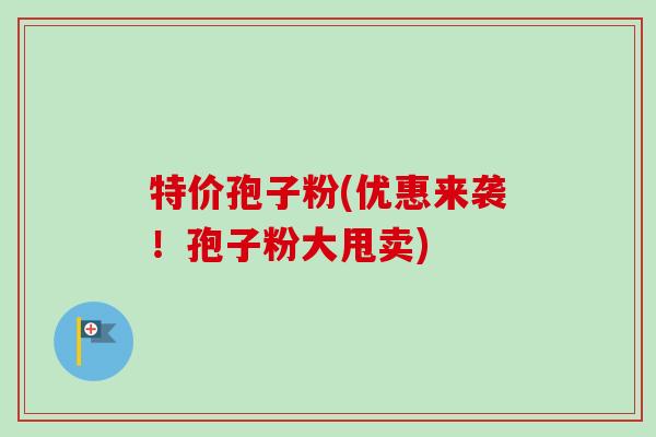特价孢子粉(优惠来袭!孢子粉大甩卖) 特价孢子粉(优惠来袭!孢子粉大甩卖)