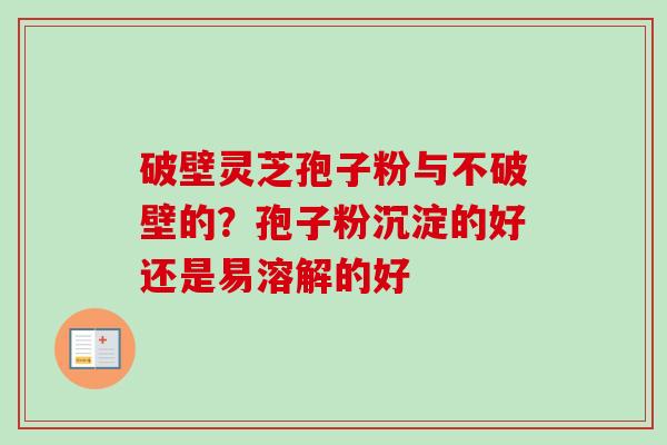 破壁灵芝孢子粉与不破壁的?孢子粉沉淀的好还是易溶解的好 破壁灵芝孢子粉与不破壁的?孢子粉沉淀的好还是易溶解的好