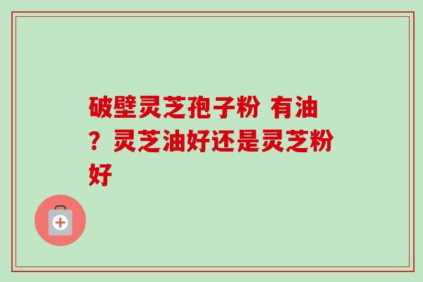 破壁灵芝孢子粉 有油?灵芝油好还是灵芝粉好 破壁灵芝孢子粉 有油?灵芝油好还是灵芝粉好