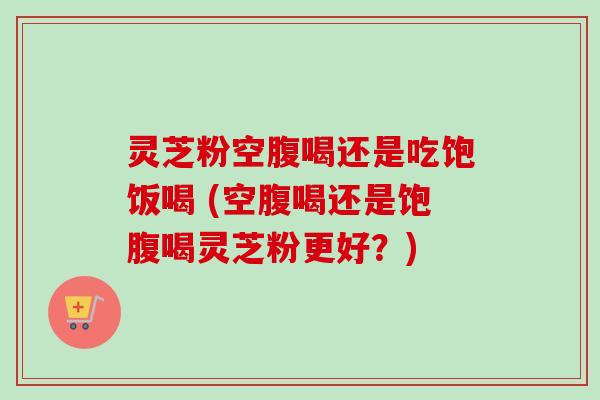 灵芝粉空腹喝还是吃饱饭喝 (空腹喝还是饱腹喝灵芝粉更好？)