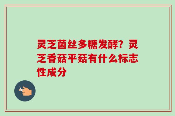 灵芝菌丝多糖发酵?灵芝香菇平菇有什么标志性成分 灵芝菌丝多糖发酵?灵芝香菇平菇有什么标志性成分
