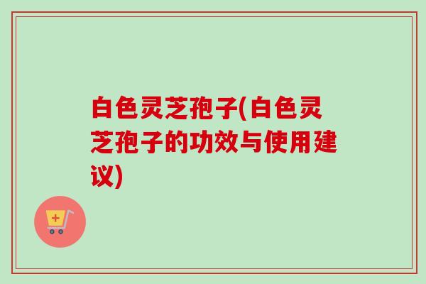 白色灵芝孢子(白色灵芝孢子的功效与使用建议)