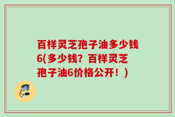 百样灵芝孢子油多少钱6(多少钱?百样灵芝孢子油6价格公开!) 百样灵芝孢子油多少钱6(多少钱?百样灵芝孢子油6价格公开!)