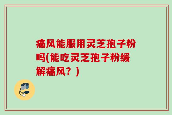痛风能服用灵芝孢子粉吗(能吃灵芝孢子粉缓解痛风？)