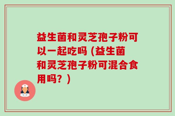 益生菌和灵芝孢子粉可以一起吃吗 (益生菌和灵芝孢子粉可混合食用吗？)