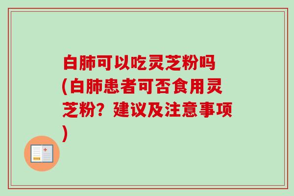 白可以吃灵芝粉吗 (白患者可否食用灵芝粉?建议及注意事项) 白可以吃灵芝粉吗 (白患者可否食用灵芝粉?建议及注意事项)
