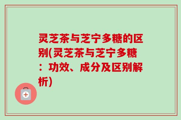 灵芝茶与芝宁多糖的区别(灵芝茶与芝宁多糖:功效、成分及区别解析) 灵芝茶与芝宁多糖的区别(灵芝茶与芝宁多糖:功效、成分及区别解析)