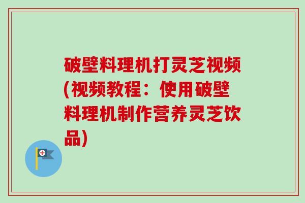 破壁料理机打灵芝视频(视频教程:使用破壁料理机制作营养灵芝饮品) 破壁料理机打灵芝视频(视频教程:使用破壁料理机制作营养灵芝饮品)