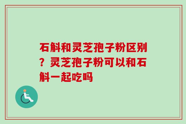 石斛和灵芝孢子粉区别？灵芝孢子粉可以和石斛一起吃吗