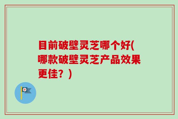 目前破壁灵芝哪个好(哪款破壁灵芝产品效果更佳?) 目前破壁灵芝哪个好(哪款破壁灵芝产品效果更佳?)