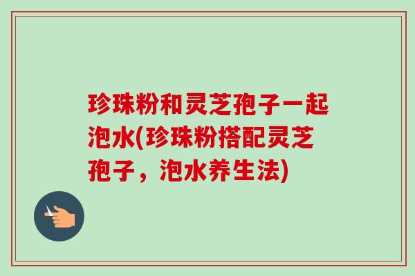 珍珠粉和灵芝孢子一起泡水(珍珠粉搭配灵芝孢子,泡水养生法) 珍珠粉和灵芝孢子一起泡水(珍珠粉搭配灵芝孢子,泡水养生法)